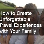How to Create Unforgettable Travel Experiences with Your Family