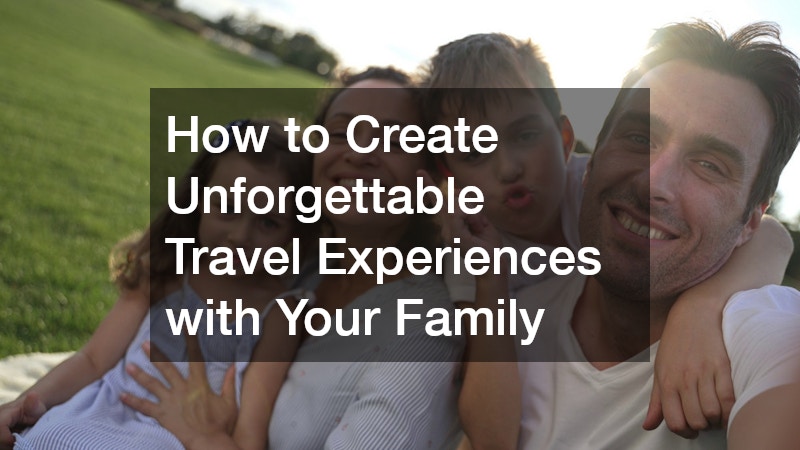 How to Create Unforgettable Travel Experiences with Your Family